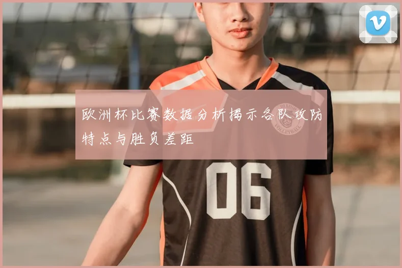 欧洲杯比赛数据分析揭示各队攻防特点与胜负差距