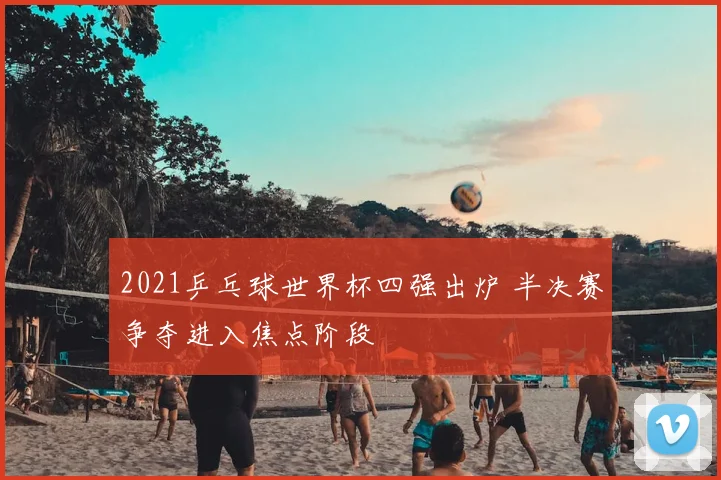 2021乒乓球世界杯四强出炉 半决赛争夺进入焦点阶段