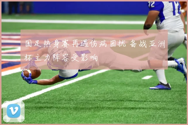 国足热身赛再遇伤病困扰 备战亚洲杯主力阵容受影响