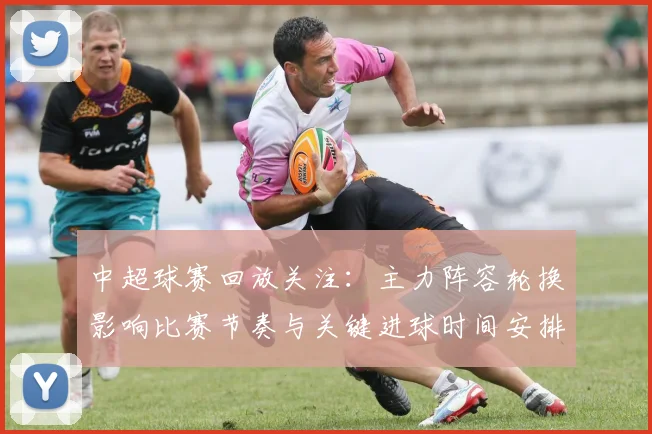 中超球赛回放关注：主力阵容轮换影响比赛节奏与关键进球时间安排