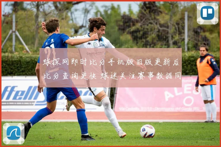 球探网即时比分手机版旧版更新后比分查询更快 球迷关注赛事数据同步体验提升