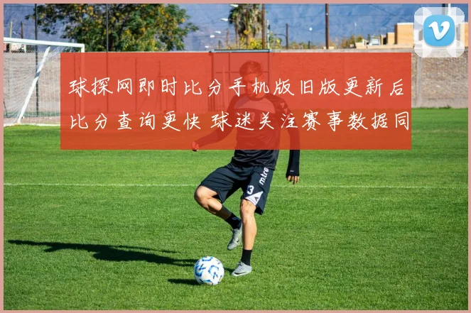 球探网即时比分手机版旧版更新后比分查询更快 球迷关注赛事数据同步体验提升
