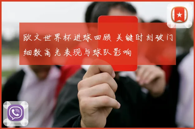 欧文世界杯进球回顾 关键时刻破门细数高光表现与球队影响