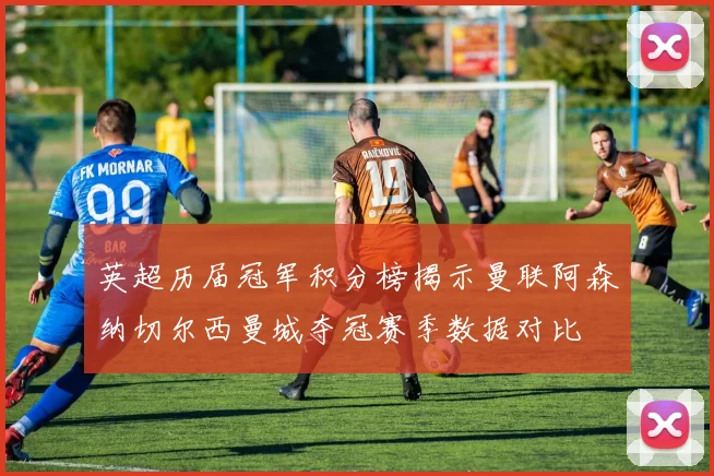 英超历届冠军积分榜揭示曼联阿森纳切尔西曼城夺冠赛季数据对比