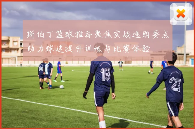 斯伯丁篮球推荐聚焦实战选购要点助力球迷提升训练与比赛体验