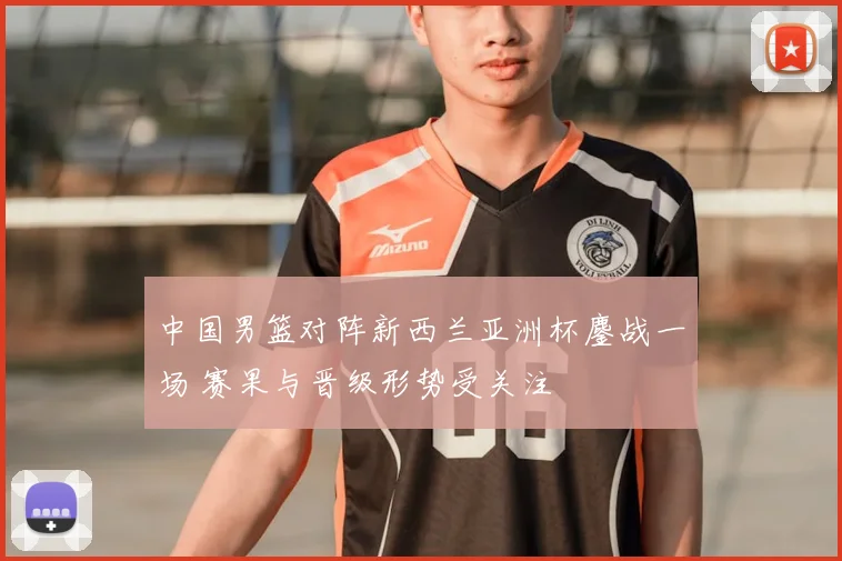 中国男篮对阵新西兰亚洲杯鏖战一场 赛果与晋级形势受关注