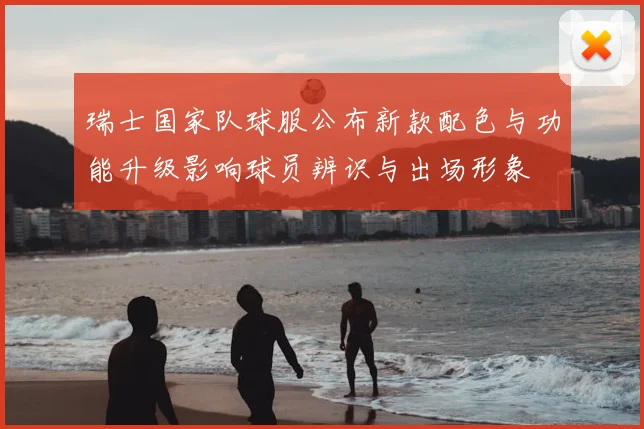 瑞士国家队球服公布新款配色与功能升级影响球员辨识与出场形象