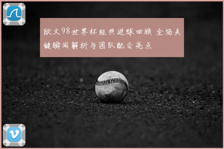 欧文98世界杯经典进球回顾 全场关键瞬间解析与团队配合亮点