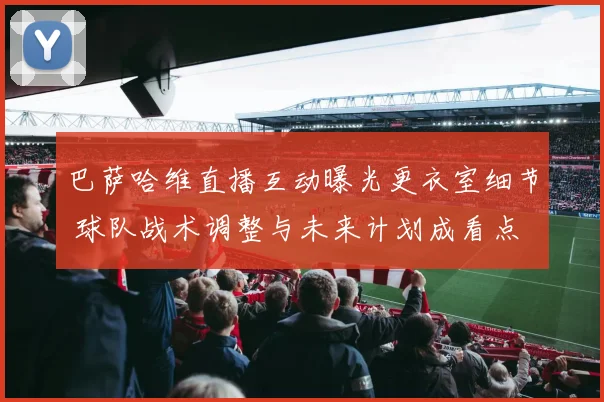 巴萨哈维直播互动曝光更衣室细节 球队战术调整与未来计划成看点