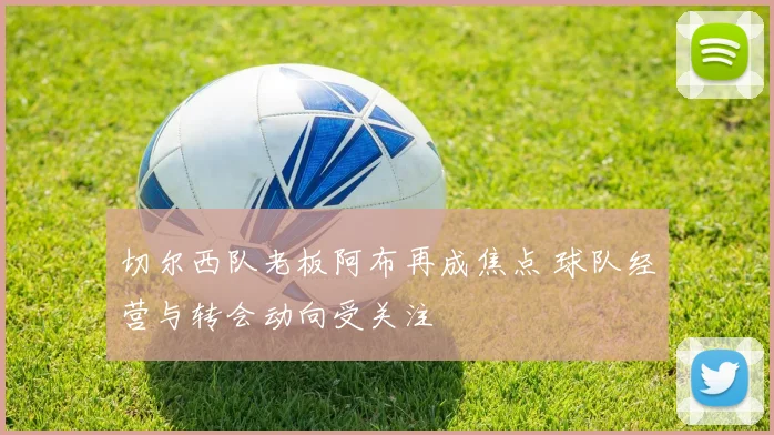 切尔西队老板阿布再成焦点 球队经营与转会动向受关注