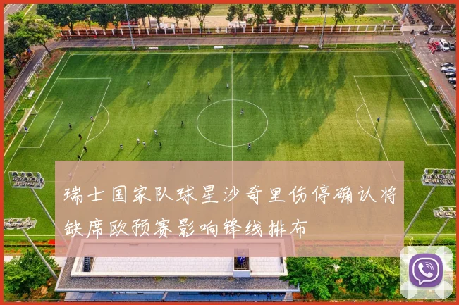 瑞士国家队球星沙奇里伤停确认将缺席欧预赛影响锋线排布