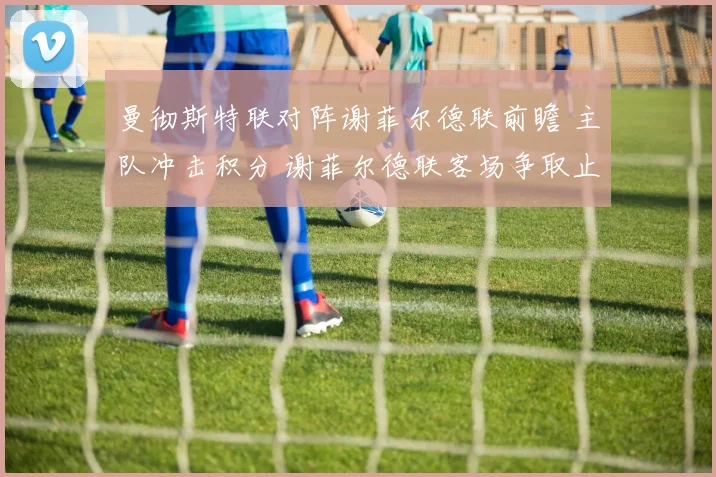 曼彻斯特联对阵谢菲尔德联前瞻 主队冲击积分 谢菲尔德联客场争取止颓