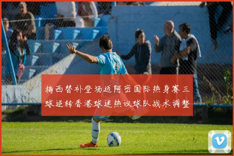 梅西替补登场迈阿密国际热身赛三球逆转香港球迷热议球队战术调整