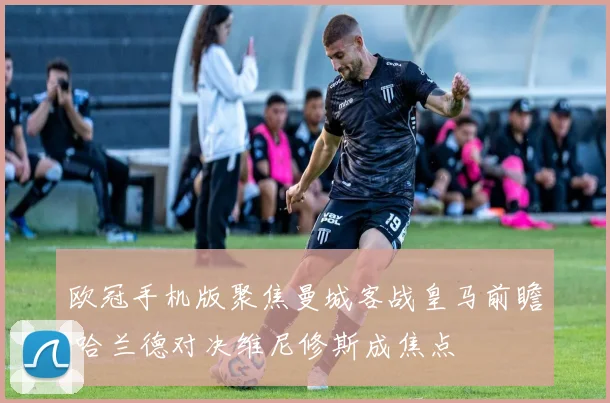 欧冠手机版聚焦曼城客战皇马前瞻 哈兰德对决维尼修斯成焦点