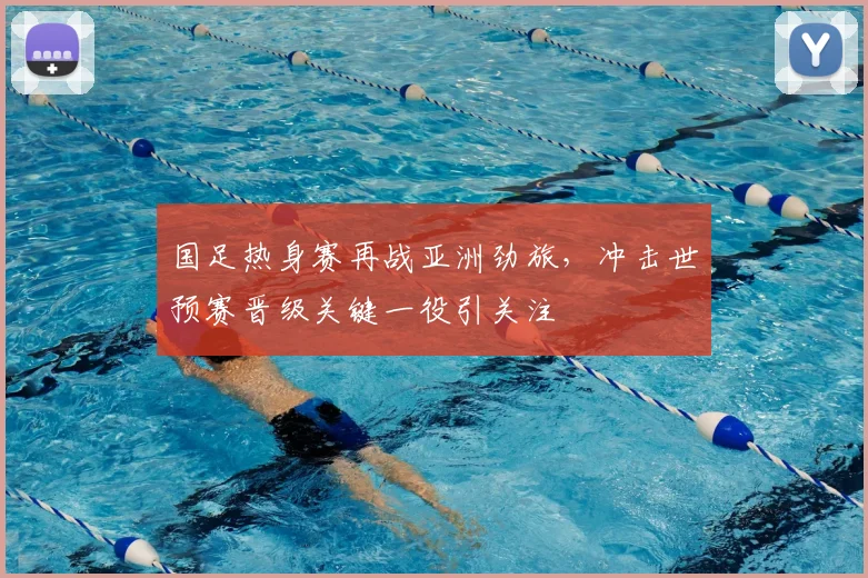 国足热身赛再战亚洲劲旅，冲击世预赛晋级关键一役引关注