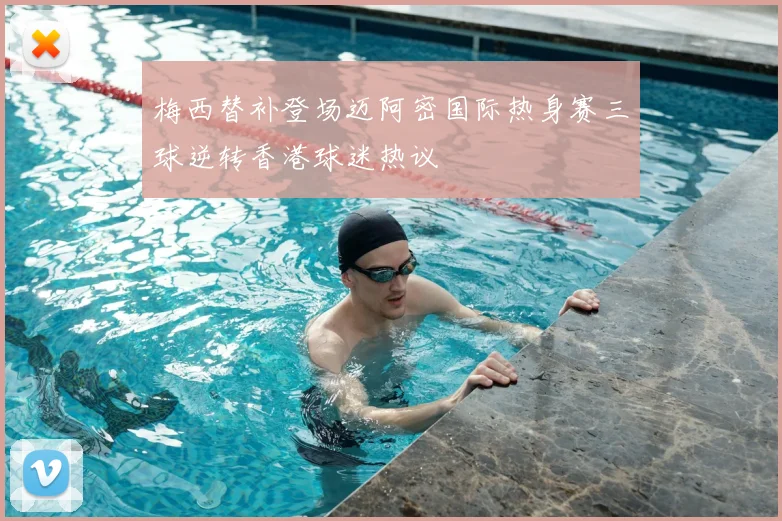 梅西替补登场迈阿密国际热身赛三球逆转香港球迷热议