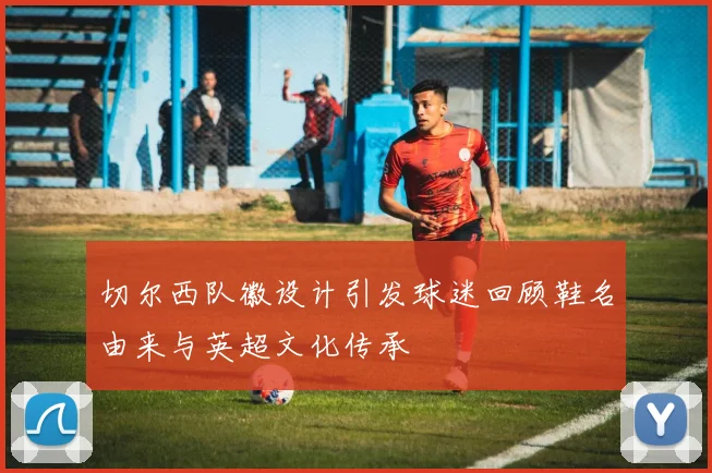 切尔西队徽设计引发球迷回顾鞋名由来与英超文化传承