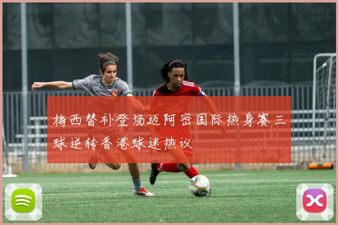 梅西替补登场迈阿密国际热身赛三球逆转香港球迷热议