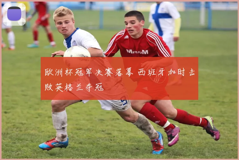 欧洲杯冠军决赛落幕 西班牙加时击败英格兰夺冠