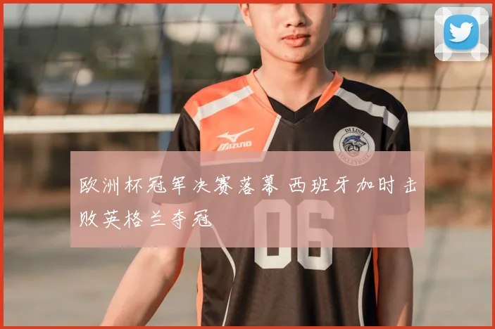 欧洲杯冠军决赛落幕 西班牙加时击败英格兰夺冠