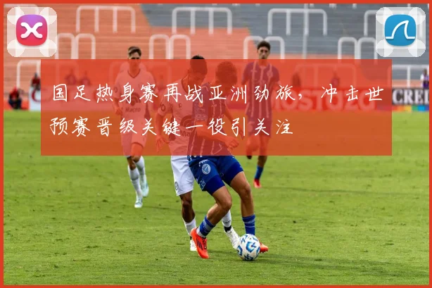 国足热身赛再战亚洲劲旅，冲击世预赛晋级关键一役引关注
