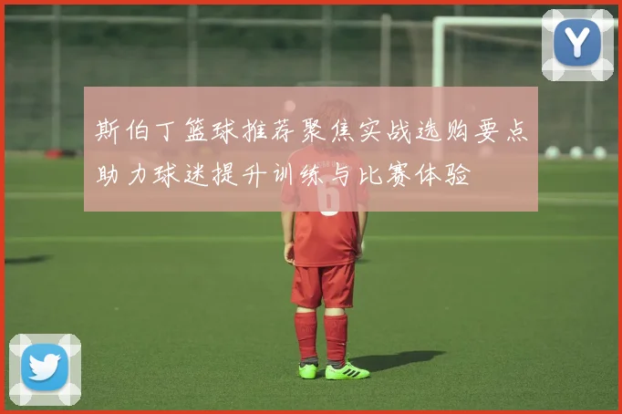 斯伯丁篮球推荐聚焦实战选购要点助力球迷提升训练与比赛体验