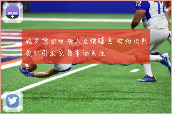 施罗德拒绝湖人后续曝光 续约谈判受阻引发交易市场关注