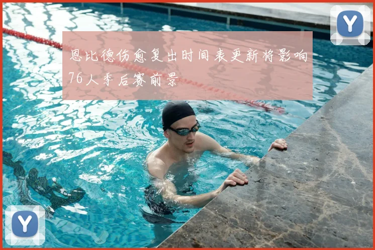 恩比德伤愈复出时间表更新将影响76人季后赛前景