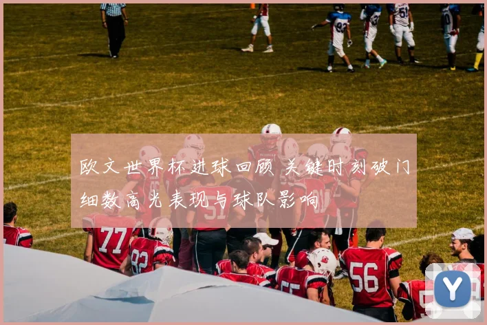 欧文世界杯进球回顾 关键时刻破门细数高光表现与球队影响