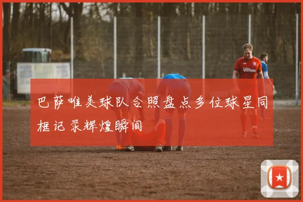 巴萨唯美球队合照盘点多位球星同框记录辉煌瞬间