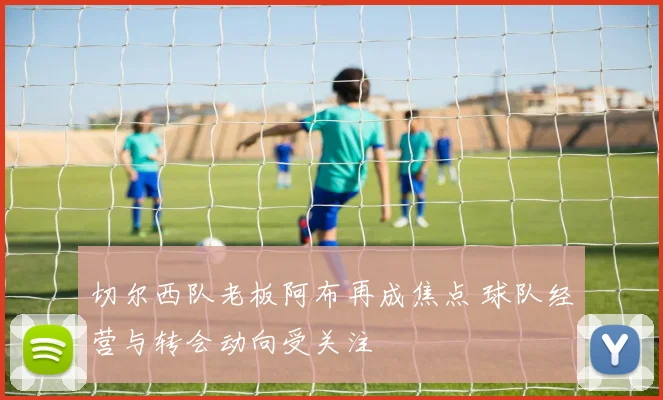 切尔西队老板阿布再成焦点 球队经营与转会动向受关注