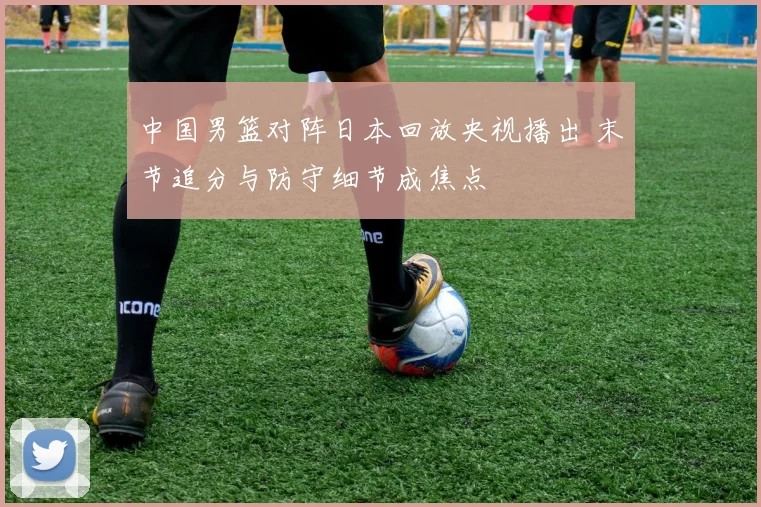 中国男篮对阵日本回放央视播出 末节追分与防守细节成焦点